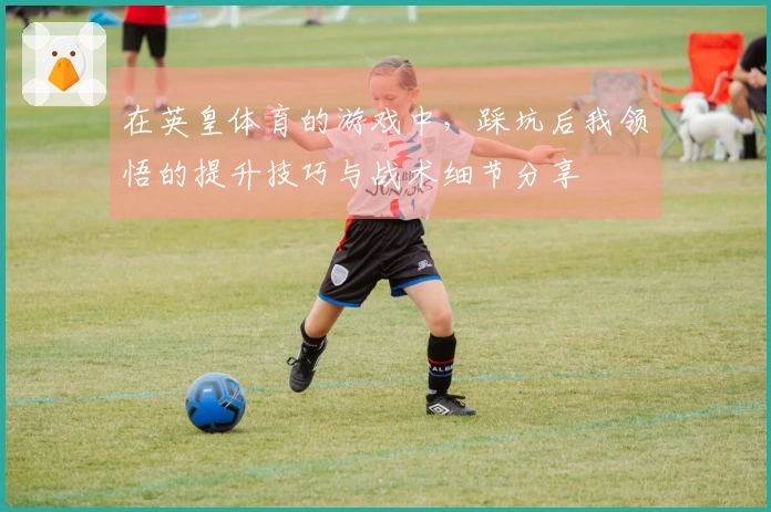 在英皇体育的游戏中，踩坑后我领悟的提升技巧与战术细节分享