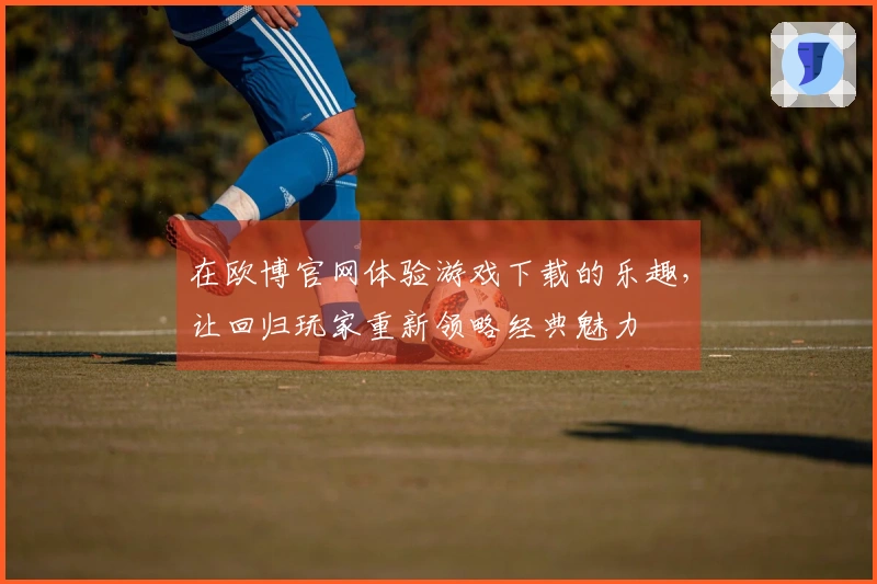 在欧博官网体验游戏下载的乐趣，让回归玩家重新领略经典魅力